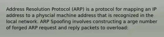 Address Resolution Protocol (ARP) is a protocol for mapping an IP address to a physcial machine address that is recognized in the local network. ARP Spoofing involves constructing a arge number of forged ARP request and reply packets to overload: