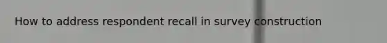 How to address respondent recall in survey construction