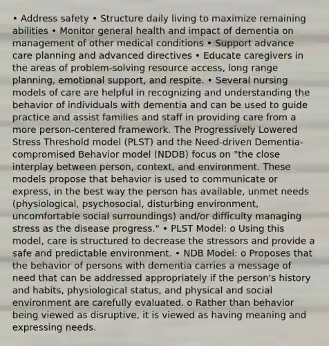 • Address safety • Structure daily living to maximize remaining abilities • Monitor general health and impact of dementia on management of other medical conditions • Support advance care planning and advanced directives • Educate caregivers in the areas of problem-solving resource access, long range planning, emotional support, and respite. • Several nursing models of care are helpful in recognizing and understanding the behavior of individuals with dementia and can be used to guide practice and assist families and staff in providing care from a more person-centered framework. The Progressively Lowered Stress Threshold model (PLST) and the Need-driven Dementia-compromised Behavior model (NDDB) focus on "the close interplay between person, context, and environment. These models propose that behavior is used to communicate or express, in the best way the person has available, unmet needs (physiological, psychosocial, disturbing environment, uncomfortable social surroundings) and/or difficulty managing stress as the disease progress." • PLST Model: o Using this model, care is structured to decrease the stressors and provide a safe and predictable environment. • NDB Model: o Proposes that the behavior of persons with dementia carries a message of need that can be addressed appropriately if the person's history and habits, physiological status, and physical and social environment are carefully evaluated. o Rather than behavior being viewed as disruptive, it is viewed as having meaning and expressing needs.