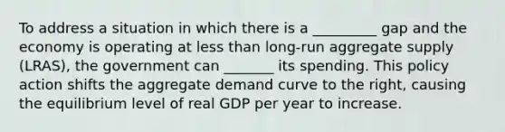 To address a situation in which there is a _________ gap and the economy is operating at less than​ long-run aggregate supply ​(LRAS​), the government can _______ its spending. This policy action shifts the aggregate demand curve to the​ right, causing the equilibrium level of real GDP per year to increase.