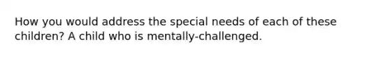 How you would address the special needs of each of these children? A child who is mentally-challenged.