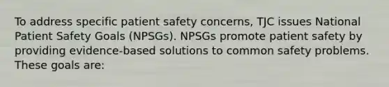 To address specific patient safety concerns, TJC issues National Patient Safety Goals (NPSGs). NPSGs promote patient safety by providing evidence-based solutions to common safety problems. These goals are: