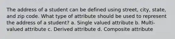 The address of a student can be defined using street, city, state, and zip code. What type of attribute should be used to represent the address of a student? a. Single valued attribute b. Multi-valued attribute c. Derived attribute d. Composite attribute