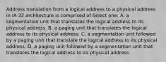 Address translation from a logical address to a physical address in IA-32 architecture is comprised of Select one: A. a segmentation unit that translates the logical address to its physical address. B. a paging unit that translates the logical address to its physical address. C. a segmentation unit followed by a paging unit that translate the logical address to its physical address. D. a paging unit followed by a segmentation unit that translates the logical address to its physical address.