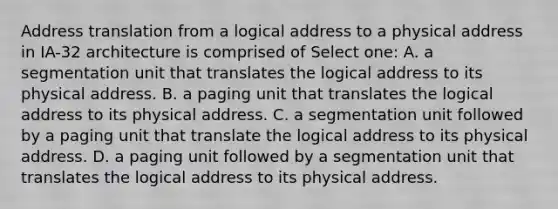 Address translation from a logical address to a physical address in IA-32 architecture is comprised of Select one: A. a segmentation unit that translates the logical address to its physical address. B. a paging unit that translates the logical address to its physical address. C. a segmentation unit followed by a paging unit that translate the logical address to its physical address. D. a paging unit followed by a segmentation unit that translates the logical address to its physical address.