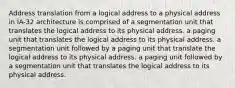 Address translation from a logical address to a physical address in IA-32 architecture is comprised of a segmentation unit that translates the logical address to its physical address. a paging unit that translates the logical address to its physical address. a segmentation unit followed by a paging unit that translate the logical address to its physical address. a paging unit followed by a segmentation unit that translates the logical address to its physical address.