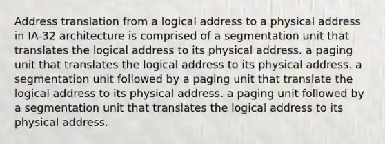 Address translation from a logical address to a physical address in IA-32 architecture is comprised of a segmentation unit that translates the logical address to its physical address. a paging unit that translates the logical address to its physical address. a segmentation unit followed by a paging unit that translate the logical address to its physical address. a paging unit followed by a segmentation unit that translates the logical address to its physical address.