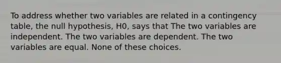 To address whether two variables are related in a contingency table, the null hypothesis, H0, says that The two variables are independent. The two variables are dependent. The two variables are equal. None of these choices.