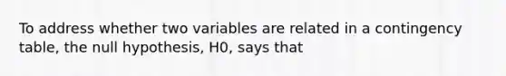 To address whether two variables are related in a contingency table, the null hypothesis, H0, says that