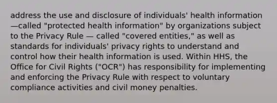 address the use and disclosure of individuals' health information—called "protected health information" by organizations subject to the Privacy Rule — called "covered entities," as well as standards for individuals' privacy rights to understand and control how their health information is used. Within HHS, the Office for Civil Rights ("OCR") has responsibility for implementing and enforcing the Privacy Rule with respect to voluntary compliance activities and civil money penalties.