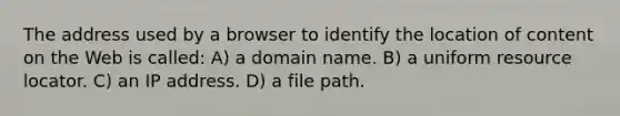 The address used by a browser to identify the location of content on the Web is called: A) a domain name. B) a uniform resource locator. C) an IP address. D) a file path.