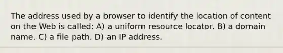 The address used by a browser to identify the location of content on the Web is called: A) a uniform resource locator. B) a domain name. C) a file path. D) an IP address.