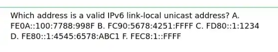 Which address is a valid IPv6 link-local unicast address? A. FE0A::100:7788:998F B. FC90:5678:4251:FFFF C. FD80::1:1234 D. FE80::1:4545:6578:ABC1 F. FEC8:1::FFFF