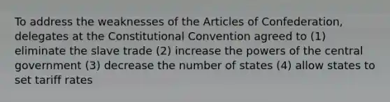 To address the weaknesses of the Articles of Confederation, delegates at the Constitutional Convention agreed to (1) eliminate the slave trade (2) increase the powers of the central government (3) decrease the number of states (4) allow states to set tariff rates