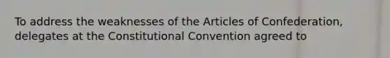 To address the weaknesses of the Articles of Confederation, delegates at the Constitutional Convention agreed to