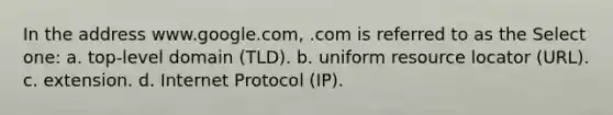 In the address www.google.com, .com is referred to as the Select one: a. top-level domain (TLD). b. uniform resource locator (URL). c. extension. d. Internet Protocol (IP).