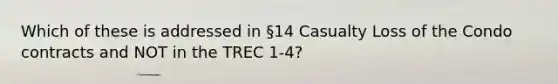 Which of these is addressed in §14 Casualty Loss of the Condo contracts and NOT in the TREC 1-4?