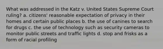 What was addressed in the Katz v. United States Supreme Court ruling? a. citizens' reasonable expectation of privacy in their homes and certain public places b. the use of canines to search for drugs c. the use of technology such as security cameras to monitor public streets and traffic lights d. stop and frisks as a form of racial profiling