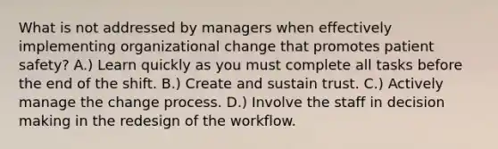 What is not addressed by managers when effectively implementing organizational change that promotes patient safety? A.) Learn quickly as you must complete all tasks before the end of the shift. B.) Create and sustain trust. C.) Actively manage the change process. D.) Involve the staff in decision making in the redesign of the workflow.