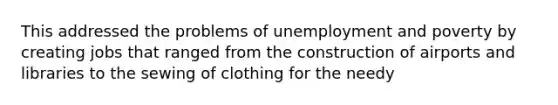 This addressed the problems of unemployment and poverty by creating jobs that ranged from the construction of airports and libraries to the sewing of clothing for the needy