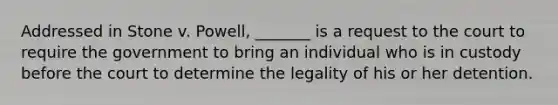 Addressed in Stone v. Powell, _______ is a request to the court to require the government to bring an individual who is in custody before the court to determine the legality of his or her detention.