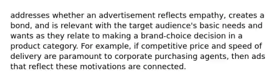 addresses whether an advertisement reflects empathy, creates a bond, and is relevant with the target audience's basic needs and wants as they relate to making a brand-choice decision in a product category. For example, if competitive price and speed of delivery are paramount to corporate purchasing agents, then ads that reflect these motivations are connected.