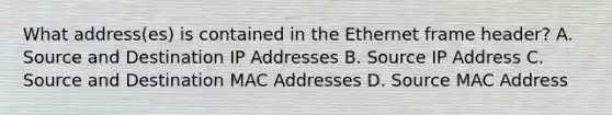 What address(es) is contained in the Ethernet frame header? A. Source and Destination IP Addresses B. Source IP Address C. Source and Destination MAC Addresses D. Source MAC Address