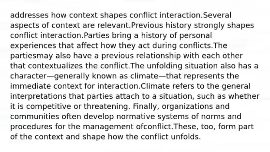 addresses how context shapes conflict interaction.Several aspects of context are relevant.Previous history strongly shapes conflict interaction.Parties bring a history of personal experiences that affect how they act during conflicts.The partiesmay also have a previous relationship with each other that contextualizes the conflict.The unfolding situation also has a character—generally known as climate—that represents the immediate context for interaction.Climate refers to the general interpretations that parties attach to a situation, such as whether it is competitive or threatening. Finally, organizations and communities often develop normative systems of norms and procedures for the management ofconflict.These, too, form part of the context and shape how the conflict unfolds.