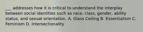 ___ addresses how it is critical to understand the interplay between social identities such as race, class, gender, ability status, and sexual orientation. A. Glass Ceiling B. Essentialism C. Feminism D. Intersectionality