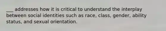 ___ addresses how it is critical to understand the interplay between social identities such as race, class, gender, ability status, and sexual orientation.