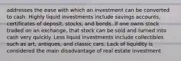 addresses the ease with which an investment can be converted to cash. Highly liquid investments include savings accounts, certificates of deposit, stocks, and bonds. If one owns stock traded on an exchange, that stock can be sold and turned into cash very quickly. Less liquid investments include collectibles such as art, antiques, and classic cars. Lack of liquidity is considered the main disadvantage of real estate investment