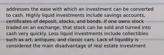 addresses the ease with which an investment can be converted to cash. Highly liquid investments include savings accounts, certificates of deposit, stocks, and bonds. If one owns stock traded on an exchange, that stock can be sold and turned into cash very quickly. Less liquid investments include collectibles such as art, antiques, and classic cars. Lack of liquidity is considered the main disadvantage of real estate investment