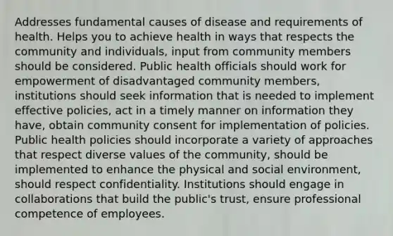 Addresses fundamental causes of disease and requirements of health. Helps you to achieve health in ways that respects the community and individuals, input from community members should be considered. Public health officials should work for empowerment of disadvantaged community members, institutions should seek information that is needed to implement effective policies, act in a timely manner on information they have, obtain community consent for implementation of policies. Public health policies should incorporate a variety of approaches that respect diverse values of the community, should be implemented to enhance the physical and social environment, should respect confidentiality. Institutions should engage in collaborations that build the public's trust, ensure professional competence of employees.