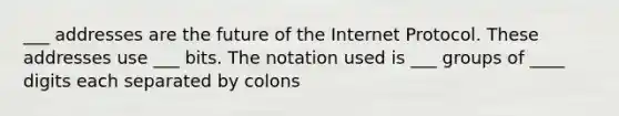 ___ addresses are the future of the Internet Protocol. These addresses use ___ bits. The notation used is ___ groups of ____ digits each separated by colons