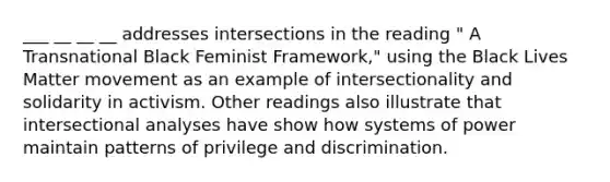 ___ __ __ __ addresses intersections in the reading " A Transnational Black Feminist Framework," using the Black Lives Matter movement as an example of intersectionality and solidarity in activism. Other readings also illustrate that intersectional analyses have show how systems of power maintain patterns of privilege and discrimination.