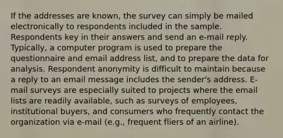 If the addresses are known, the survey can simply be mailed electronically to respondents included in the sample. Respondents key in their answers and send an e-mail reply. Typically, a computer program is used to prepare the questionnaire and email address list, and to prepare the data for analysis. Respondent anonymity is difficult to maintain because a reply to an email message includes the sender's address. E-mail surveys are especially suited to projects where the email lists are readily available, such as surveys of employees, institutional buyers, and consumers who frequently contact the organization via e-mail (e.g., frequent fliers of an airline).