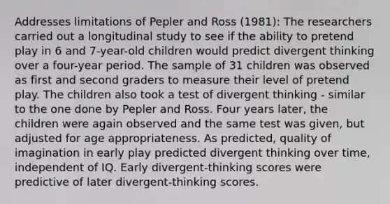 Addresses limitations of Pepler and Ross (1981): The researchers carried out a longitudinal study to see if the ability to pretend play in 6 and 7-year-old children would predict divergent thinking over a four-year period. The sample of 31 children was observed as first and second graders to measure their level of pretend play. The children also took a test of divergent thinking - similar to the one done by Pepler and Ross. Four years later, the children were again observed and the same test was given, but adjusted for age appropriateness. As predicted, quality of imagination in early play predicted divergent thinking over time, independent of IQ. Early divergent-thinking scores were predictive of later divergent-thinking scores.