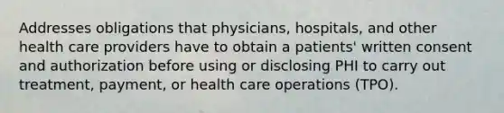 Addresses obligations that physicians, hospitals, and other health care providers have to obtain a patients' written consent and authorization before using or disclosing PHI to carry out treatment, payment, or health care operations (TPO).