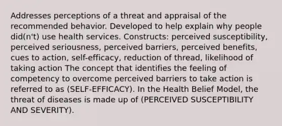 Addresses perceptions of a threat and appraisal of the recommended behavior. Developed to help explain why people did(n't) use health services. Constructs: perceived susceptibility, perceived seriousness, perceived barriers, perceived benefits, cues to action, self-efficacy, reduction of thread, likelihood of taking action The concept that identifies the feeling of competency to overcome perceived barriers to take action is referred to as (SELF-EFFICACY). In the Health Belief Model, the threat of diseases is made up of (PERCEIVED SUSCEPTIBILITY AND SEVERITY).