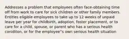 Addresses a problem that employees often face-obtaining time off from work to care for sick children or other family members. Entitles eligible employees to take up to 12 weeks of unpaid leave per year for childbirth, adoption, foster placement, or to care for a child, spouse, or parent who has a serious health coniditon, or for the employee''s own serious health situation