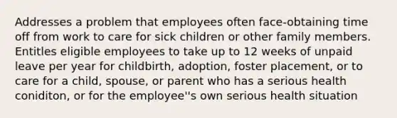 Addresses a problem that employees often face-obtaining time off from work to care for sick children or other family members. Entitles eligible employees to take up to 12 weeks of unpaid leave per year for childbirth, adoption, foster placement, or to care for a child, spouse, or parent who has a serious health coniditon, or for the employee''s own serious health situation