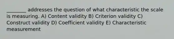 ________ addresses the question of what characteristic the scale is measuring. A) Content validity B) Criterion validity C) Construct validity D) Coefficient validity E) Characteristic measurement