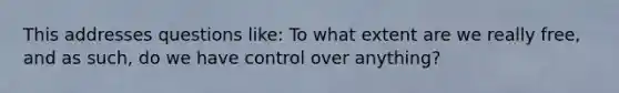 This addresses questions like: To what extent are we really free, and as such, do we have control over anything?