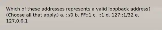 Which of these addresses represents a valid loopback address? (Choose all that apply.) a. ::/0 b. FF::1 c. ::1 d. 127::1/32 e. 127.0.0.1