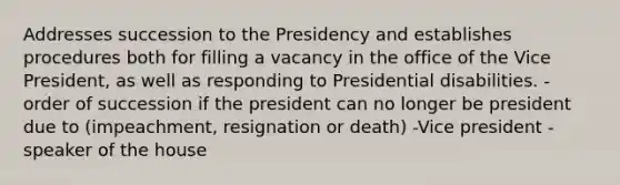 Addresses succession to the Presidency and establishes procedures both for filling a vacancy in the office of the Vice President, as well as responding to Presidential disabilities. -order of succession if the president can no longer be president due to (impeachment, resignation or death) -Vice president -speaker of the house