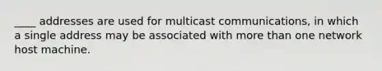 ____ addresses are used for multicast communications, in which a single address may be associated with more than one network host machine.