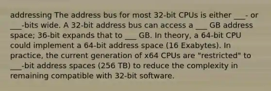 addressing The address bus for most 32-bit CPUs is either ___- or ___-bits wide. A 32-bit address bus can access a ___ GB address space; 36-bit expands that to ___ GB. In theory, a 64-bit CPU could implement a 64-bit address space (16 Exabytes). In practice, the current generation of x64 CPUs are "restricted" to ___-bit address spaces (256 TB) to reduce the complexity in remaining compatible with 32-bit software.