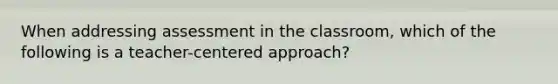 When addressing assessment in the classroom, which of the following is a teacher-centered approach?