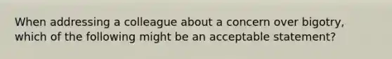 When addressing a colleague about a concern over bigotry, which of the following might be an acceptable statement?