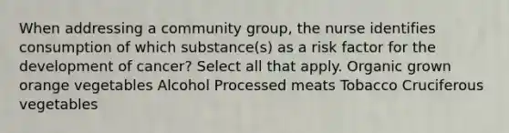 When addressing a community group, the nurse identifies consumption of which substance(s) as a risk factor for the development of cancer? Select all that apply. Organic grown orange vegetables Alcohol Processed meats Tobacco Cruciferous vegetables